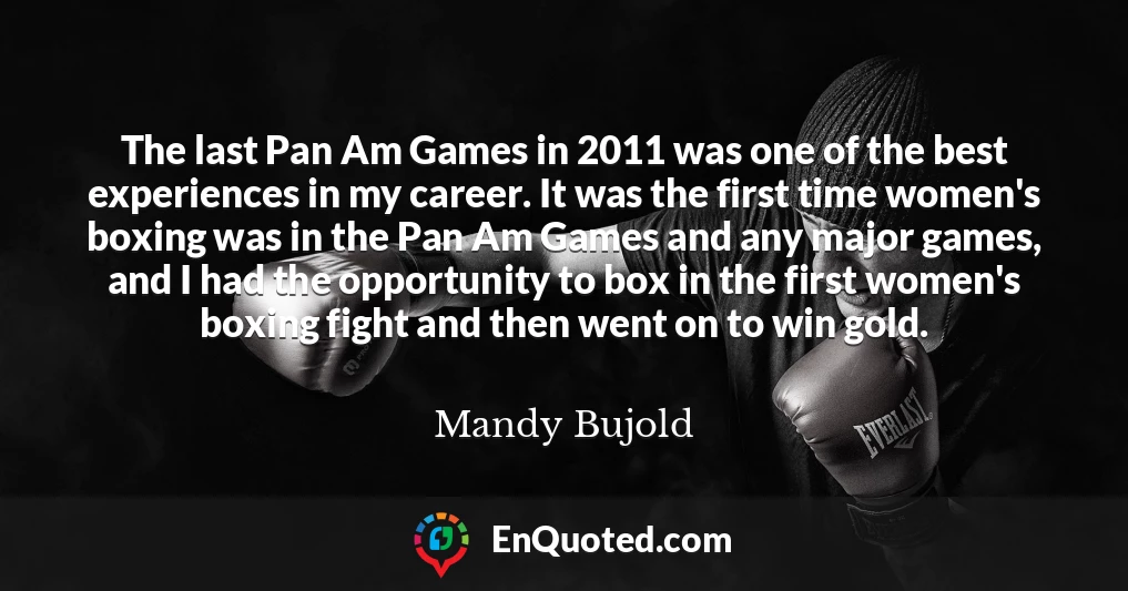 The last Pan Am Games in 2011 was one of the best experiences in my career. It was the first time women's boxing was in the Pan Am Games and any major games, and I had the opportunity to box in the first women's boxing fight and then went on to win gold.