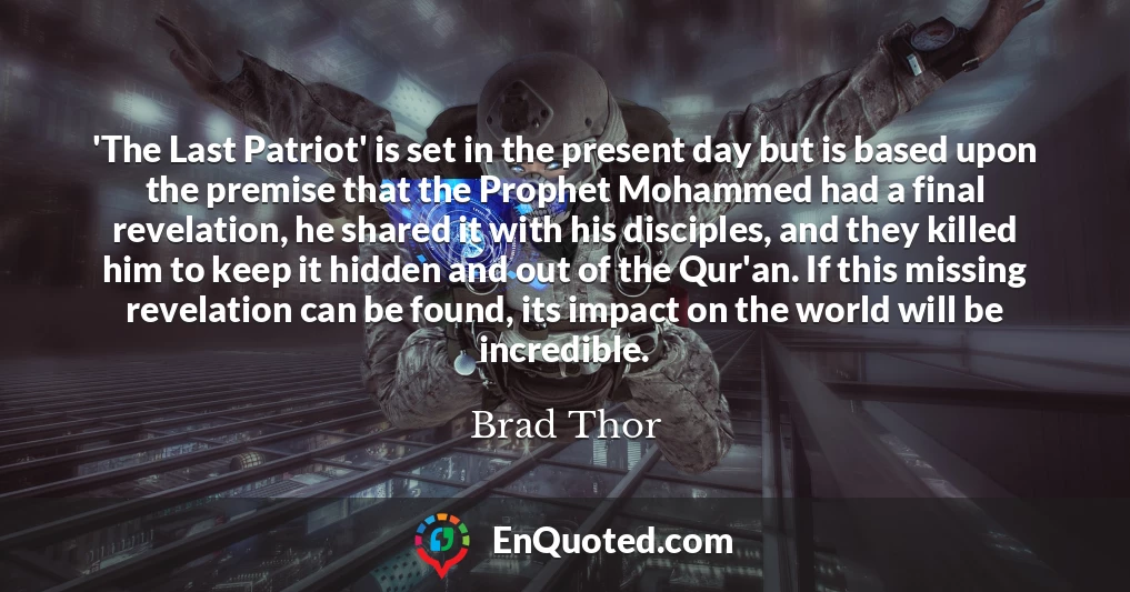 'The Last Patriot' is set in the present day but is based upon the premise that the Prophet Mohammed had a final revelation, he shared it with his disciples, and they killed him to keep it hidden and out of the Qur'an. If this missing revelation can be found, its impact on the world will be incredible.
