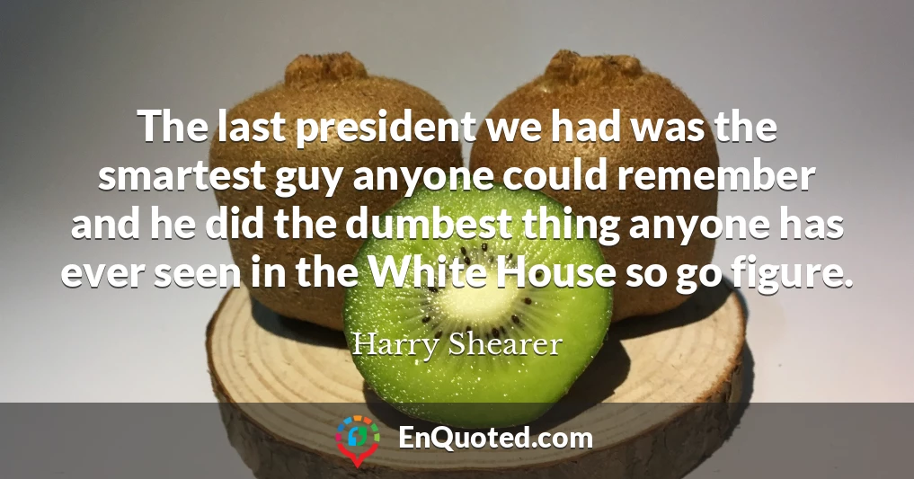 The last president we had was the smartest guy anyone could remember and he did the dumbest thing anyone has ever seen in the White House so go figure.