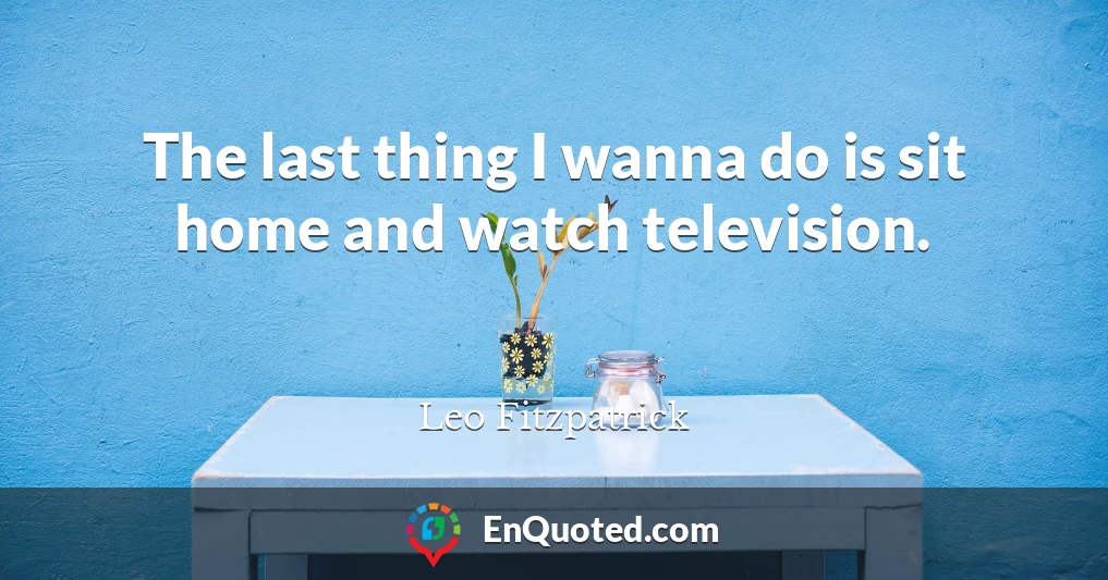 The last thing I wanna do is sit home and watch television.