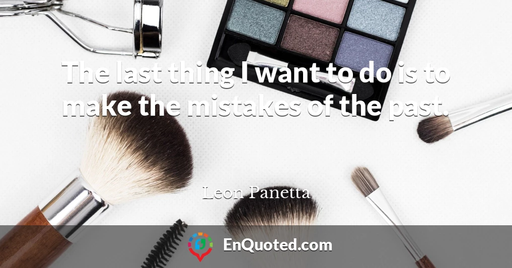 The last thing I want to do is to make the mistakes of the past.