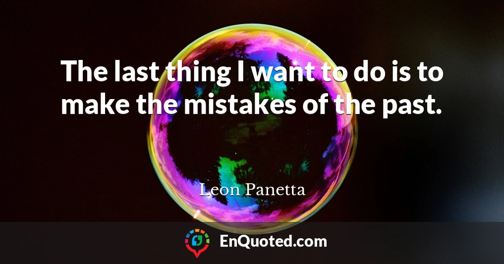 The last thing I want to do is to make the mistakes of the past.