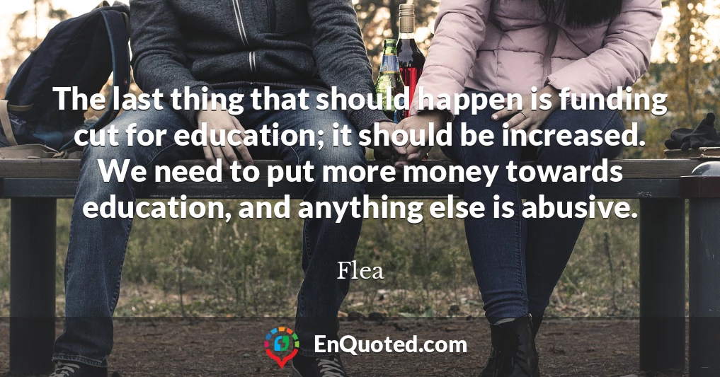 The last thing that should happen is funding cut for education; it should be increased. We need to put more money towards education, and anything else is abusive.