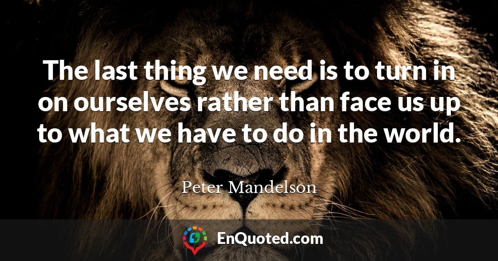 The last thing we need is to turn in on ourselves rather than face us up to what we have to do in the world.