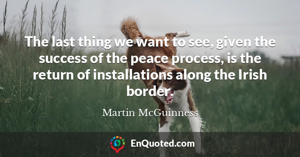 The last thing we want to see, given the success of the peace process, is the return of installations along the Irish border.