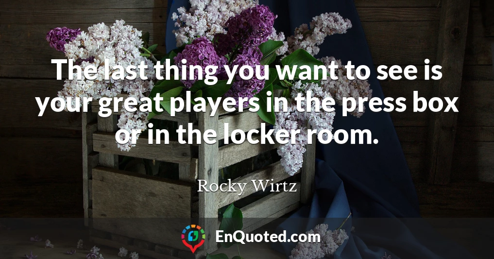 The last thing you want to see is your great players in the press box or in the locker room.