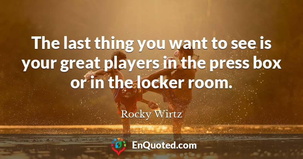 The last thing you want to see is your great players in the press box or in the locker room.