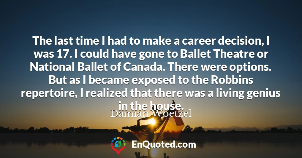 The last time I had to make a career decision, I was 17. I could have gone to Ballet Theatre or National Ballet of Canada. There were options. But as I became exposed to the Robbins repertoire, I realized that there was a living genius in the house.