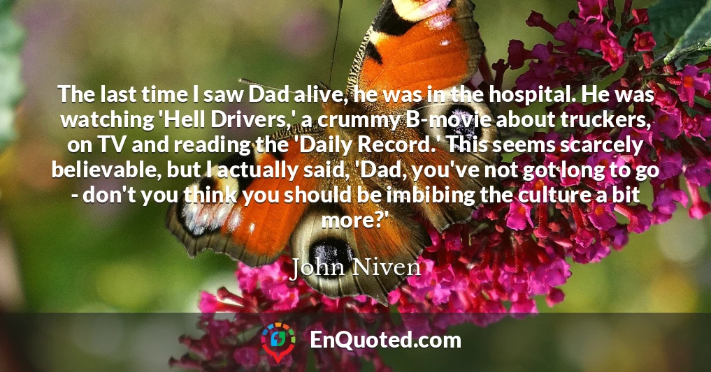 The last time I saw Dad alive, he was in the hospital. He was watching 'Hell Drivers,' a crummy B-movie about truckers, on TV and reading the 'Daily Record.' This seems scarcely believable, but I actually said, 'Dad, you've not got long to go - don't you think you should be imbibing the culture a bit more?'
