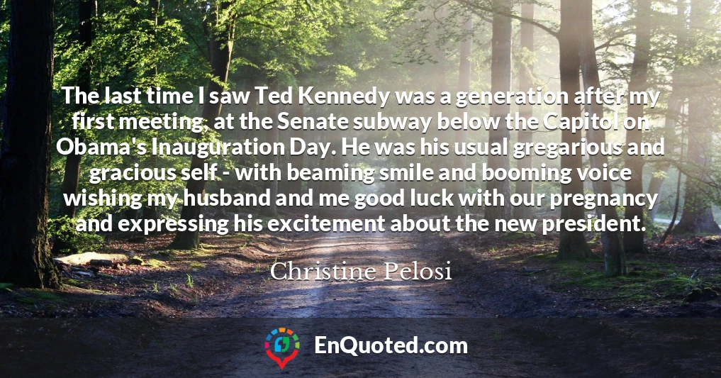 The last time I saw Ted Kennedy was a generation after my first meeting, at the Senate subway below the Capitol on Obama's Inauguration Day. He was his usual gregarious and gracious self - with beaming smile and booming voice wishing my husband and me good luck with our pregnancy and expressing his excitement about the new president.