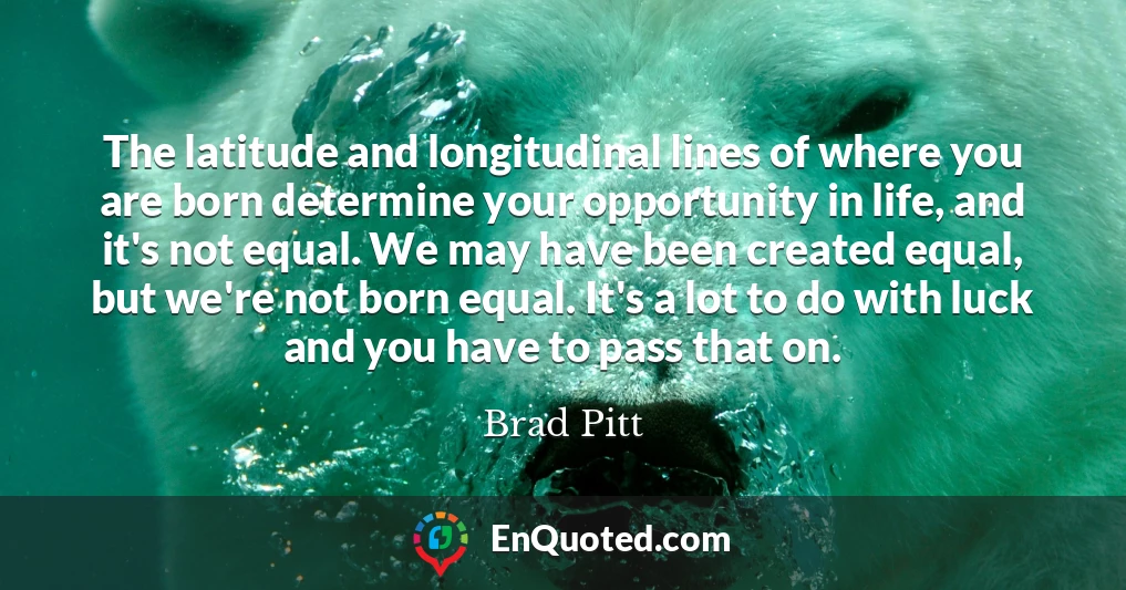 The latitude and longitudinal lines of where you are born determine your opportunity in life, and it's not equal. We may have been created equal, but we're not born equal. It's a lot to do with luck and you have to pass that on.