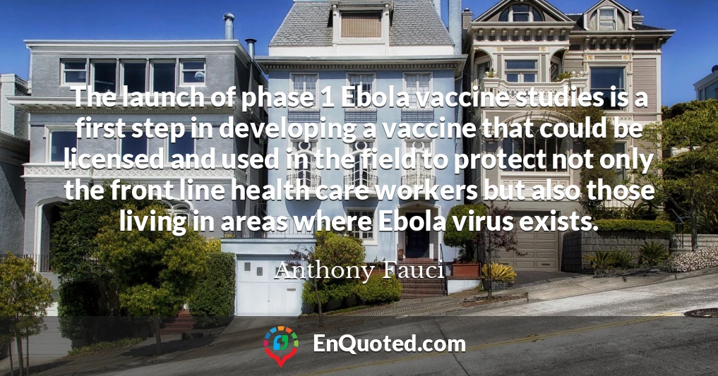 The launch of phase 1 Ebola vaccine studies is a first step in developing a vaccine that could be licensed and used in the field to protect not only the front line health care workers but also those living in areas where Ebola virus exists.