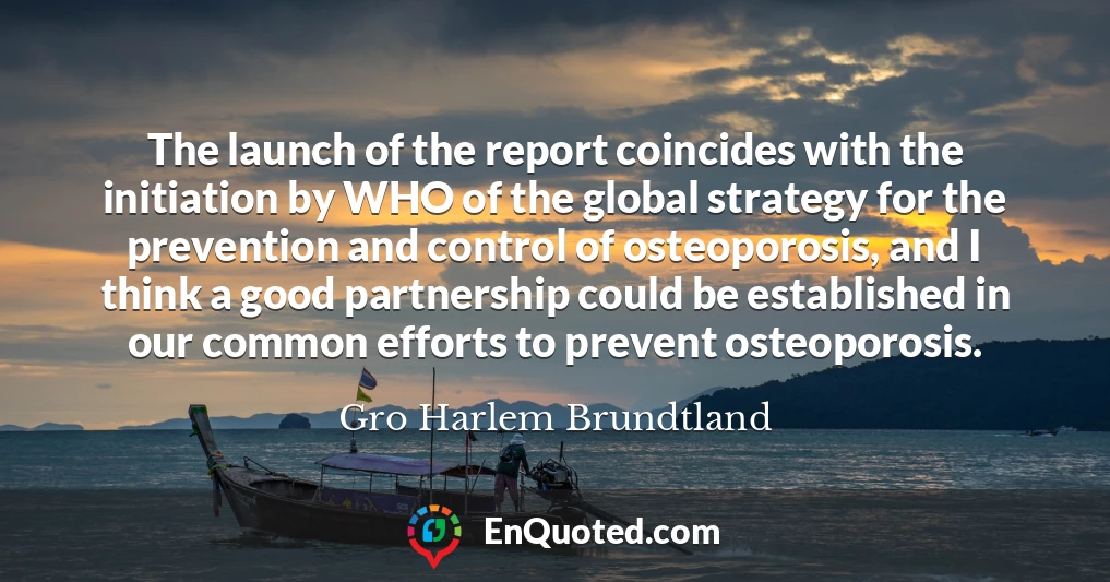 The launch of the report coincides with the initiation by WHO of the global strategy for the prevention and control of osteoporosis, and I think a good partnership could be established in our common efforts to prevent osteoporosis.