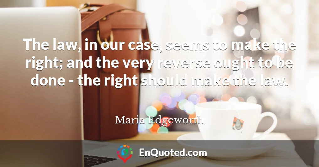 The law, in our case, seems to make the right; and the very reverse ought to be done - the right should make the law.
