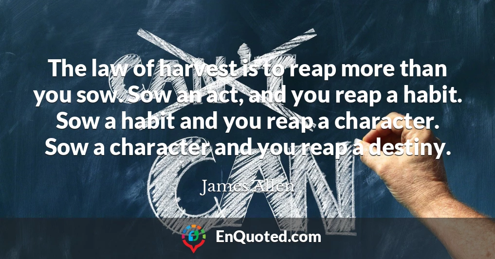 The law of harvest is to reap more than you sow. Sow an act, and you reap a habit. Sow a habit and you reap a character. Sow a character and you reap a destiny.