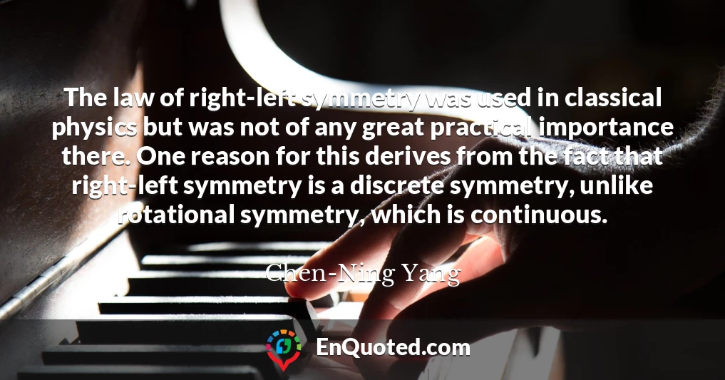 The law of right-left symmetry was used in classical physics but was not of any great practical importance there. One reason for this derives from the fact that right-left symmetry is a discrete symmetry, unlike rotational symmetry, which is continuous.