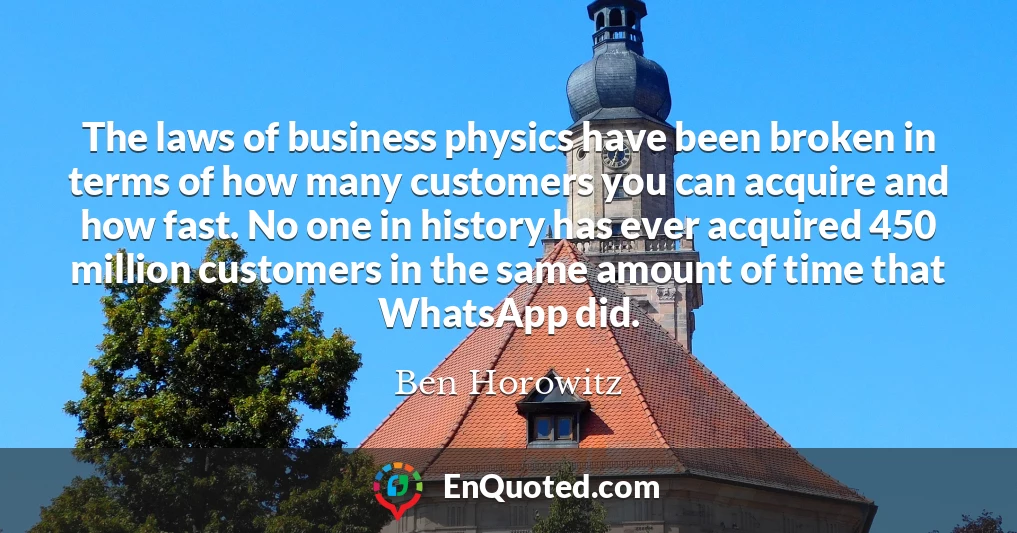 The laws of business physics have been broken in terms of how many customers you can acquire and how fast. No one in history has ever acquired 450 million customers in the same amount of time that WhatsApp did.