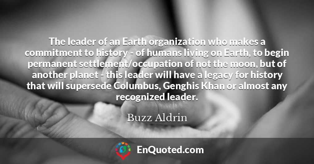 The leader of an Earth organization who makes a commitment to history - of humans living on Earth, to begin permanent settlement/occupation of not the moon, but of another planet - this leader will have a legacy for history that will supersede Columbus, Genghis Khan or almost any recognized leader.