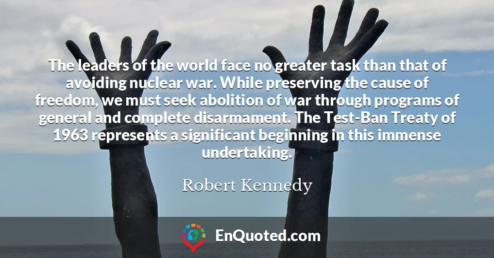 The leaders of the world face no greater task than that of avoiding nuclear war. While preserving the cause of freedom, we must seek abolition of war through programs of general and complete disarmament. The Test-Ban Treaty of 1963 represents a significant beginning in this immense undertaking.