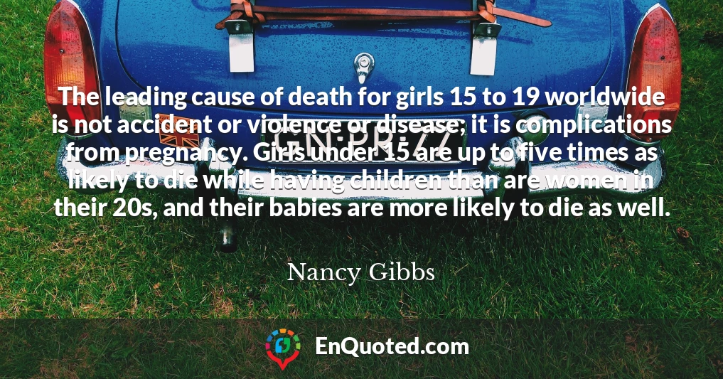 The leading cause of death for girls 15 to 19 worldwide is not accident or violence or disease; it is complications from pregnancy. Girls under 15 are up to five times as likely to die while having children than are women in their 20s, and their babies are more likely to die as well.