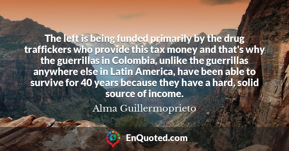The left is being funded primarily by the drug traffickers who provide this tax money and that's why the guerrillas in Colombia, unlike the guerrillas anywhere else in Latin America, have been able to survive for 40 years because they have a hard, solid source of income.