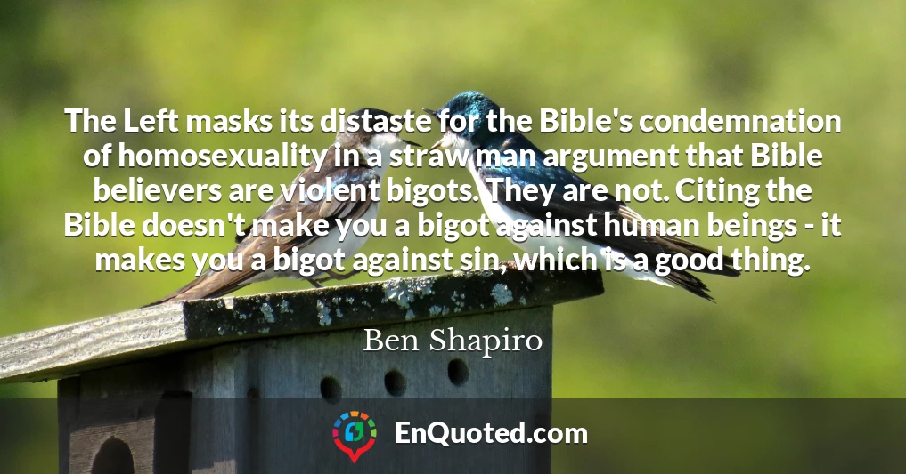 The Left masks its distaste for the Bible's condemnation of homosexuality in a straw man argument that Bible believers are violent bigots. They are not. Citing the Bible doesn't make you a bigot against human beings - it makes you a bigot against sin, which is a good thing.
