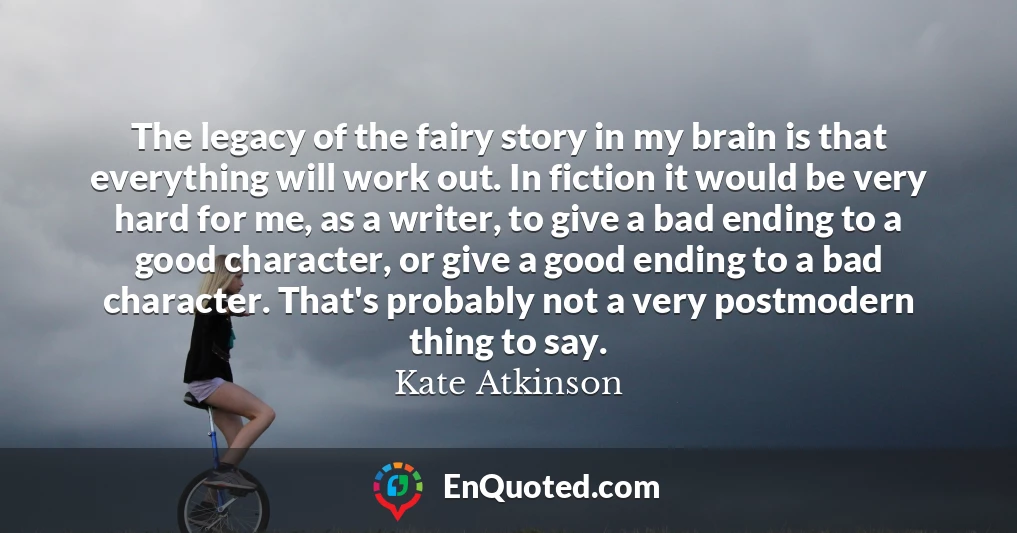 The legacy of the fairy story in my brain is that everything will work out. In fiction it would be very hard for me, as a writer, to give a bad ending to a good character, or give a good ending to a bad character. That's probably not a very postmodern thing to say.