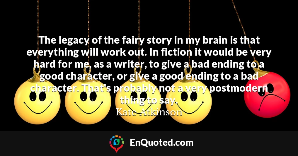 The legacy of the fairy story in my brain is that everything will work out. In fiction it would be very hard for me, as a writer, to give a bad ending to a good character, or give a good ending to a bad character. That's probably not a very postmodern thing to say.