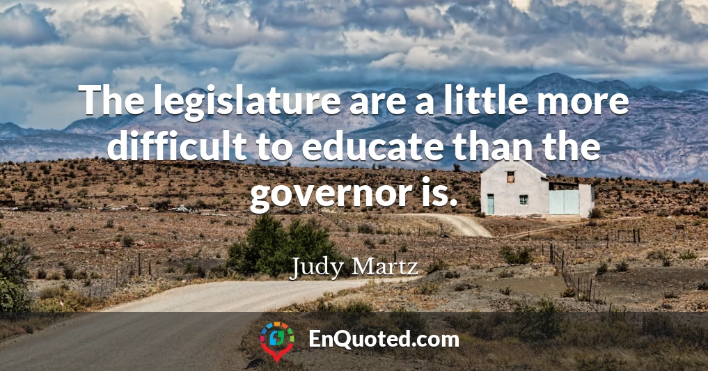 The legislature are a little more difficult to educate than the governor is.