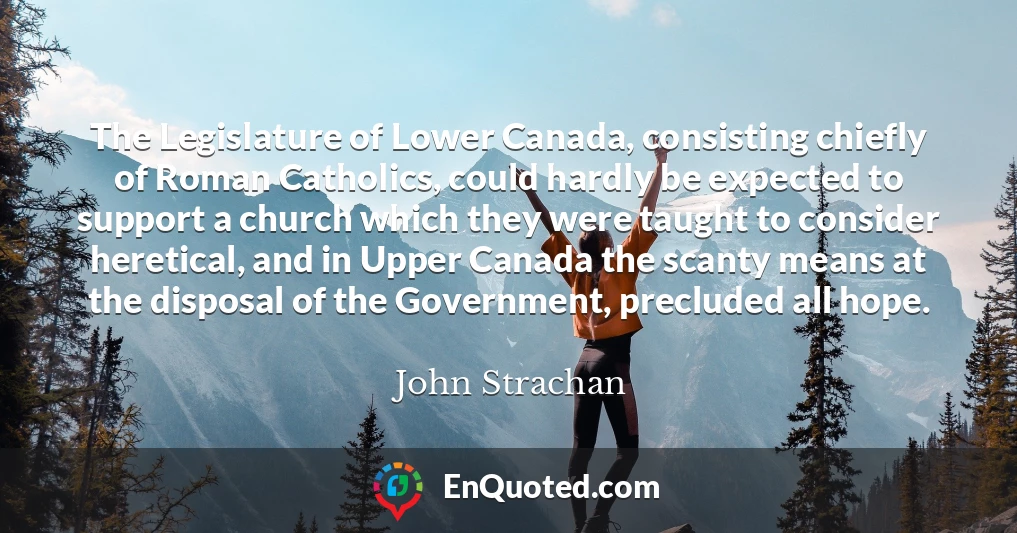 The Legislature of Lower Canada, consisting chiefly of Roman Catholics, could hardly be expected to support a church which they were taught to consider heretical, and in Upper Canada the scanty means at the disposal of the Government, precluded all hope.
