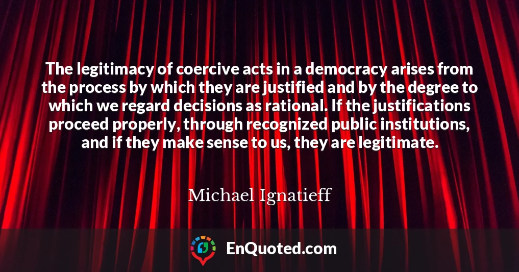 The legitimacy of coercive acts in a democracy arises from the process by which they are justified and by the degree to which we regard decisions as rational. If the justifications proceed properly, through recognized public institutions, and if they make sense to us, they are legitimate.