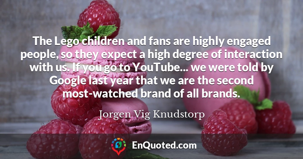 The Lego children and fans are highly engaged people, so they expect a high degree of interaction with us. If you go to YouTube... we were told by Google last year that we are the second most-watched brand of all brands.