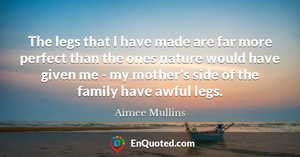 The legs that I have made are far more perfect than the ones nature would have given me - my mother's side of the family have awful legs.