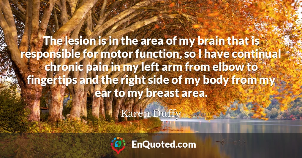 The lesion is in the area of my brain that is responsible for motor function, so I have continual chronic pain in my left arm from elbow to fingertips and the right side of my body from my ear to my breast area.