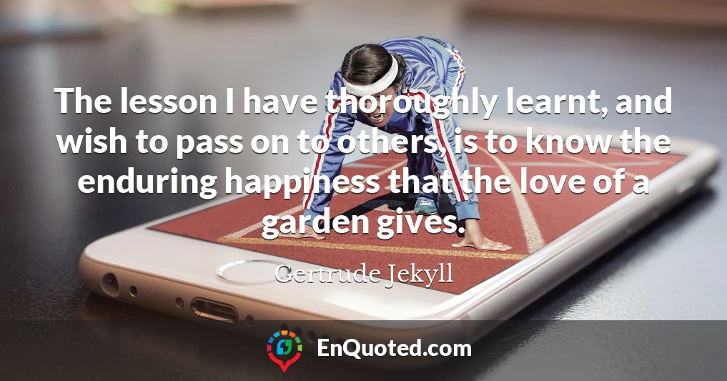The lesson I have thoroughly learnt, and wish to pass on to others, is to know the enduring happiness that the love of a garden gives.