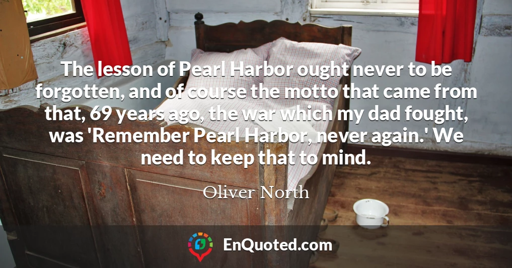 The lesson of Pearl Harbor ought never to be forgotten, and of course the motto that came from that, 69 years ago, the war which my dad fought, was 'Remember Pearl Harbor, never again.' We need to keep that to mind.
