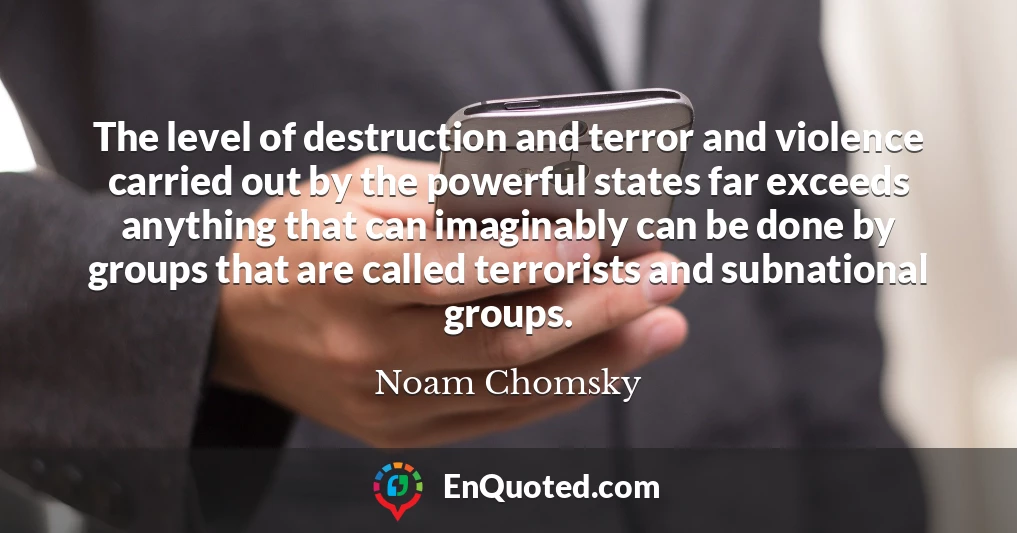 The level of destruction and terror and violence carried out by the powerful states far exceeds anything that can imaginably can be done by groups that are called terrorists and subnational groups.