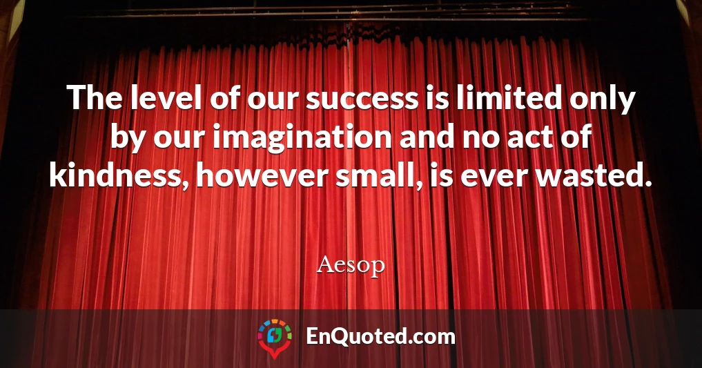 The level of our success is limited only by our imagination and no act of kindness, however small, is ever wasted.