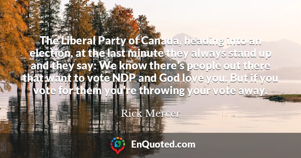 The Liberal Party of Canada, heading into an election, at the last minute they always stand up and they say: We know there's people out there that want to vote NDP and God love you. But if you vote for them you're throwing your vote away.