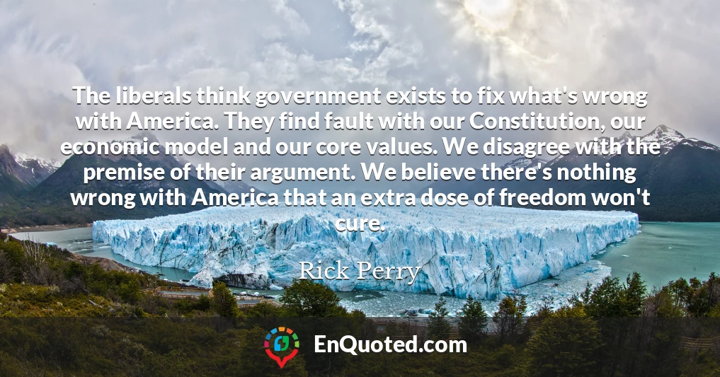 The liberals think government exists to fix what's wrong with America. They find fault with our Constitution, our economic model and our core values. We disagree with the premise of their argument. We believe there's nothing wrong with America that an extra dose of freedom won't cure.