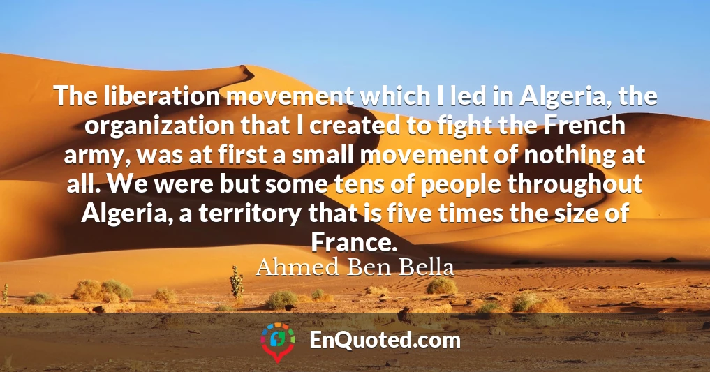 The liberation movement which I led in Algeria, the organization that I created to fight the French army, was at first a small movement of nothing at all. We were but some tens of people throughout Algeria, a territory that is five times the size of France.
