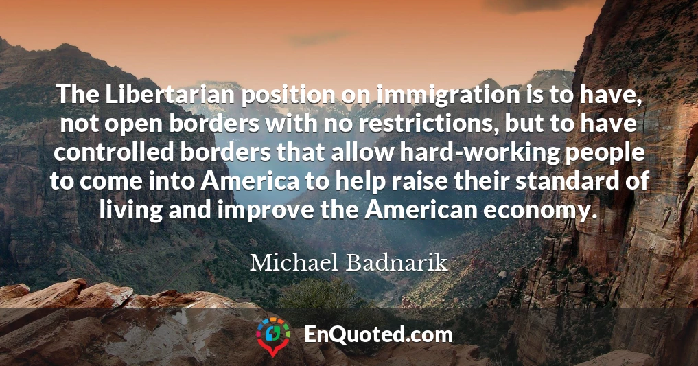 The Libertarian position on immigration is to have, not open borders with no restrictions, but to have controlled borders that allow hard-working people to come into America to help raise their standard of living and improve the American economy.