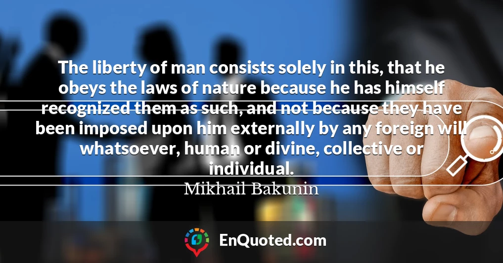 The liberty of man consists solely in this, that he obeys the laws of nature because he has himself recognized them as such, and not because they have been imposed upon him externally by any foreign will whatsoever, human or divine, collective or individual.