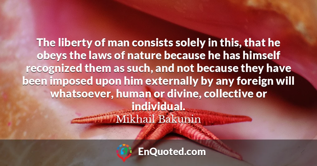 The liberty of man consists solely in this, that he obeys the laws of nature because he has himself recognized them as such, and not because they have been imposed upon him externally by any foreign will whatsoever, human or divine, collective or individual.