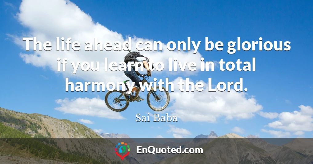 The life ahead can only be glorious if you learn to live in total harmony with the Lord.
