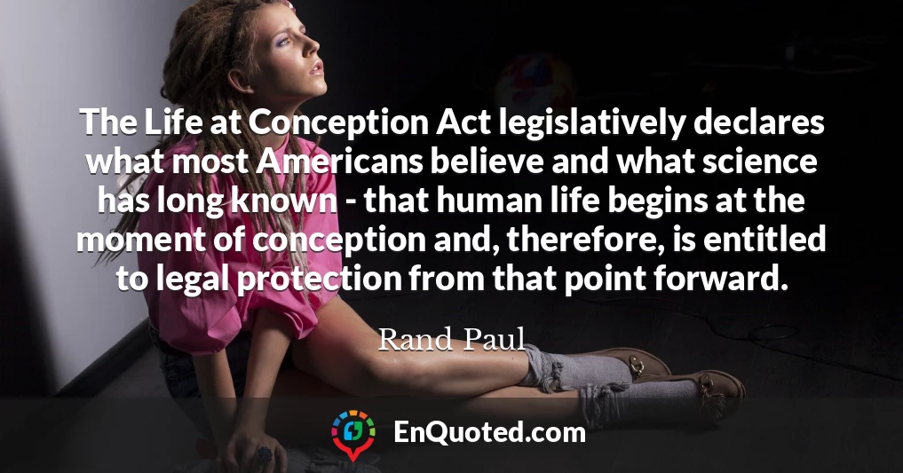 The Life at Conception Act legislatively declares what most Americans believe and what science has long known - that human life begins at the moment of conception and, therefore, is entitled to legal protection from that point forward.