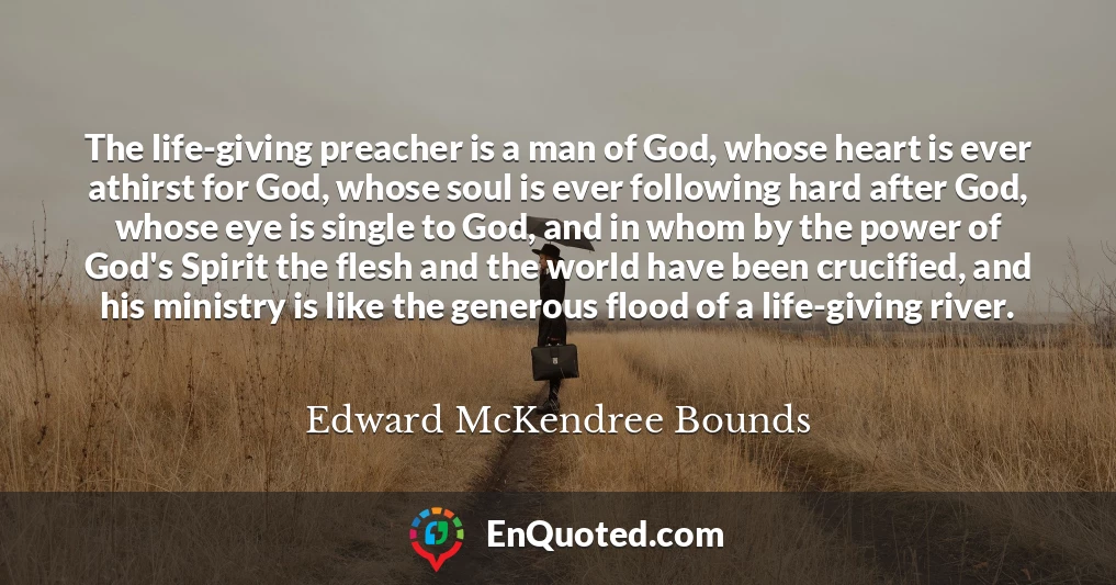 The life-giving preacher is a man of God, whose heart is ever athirst for God, whose soul is ever following hard after God, whose eye is single to God, and in whom by the power of God's Spirit the flesh and the world have been crucified, and his ministry is like the generous flood of a life-giving river.
