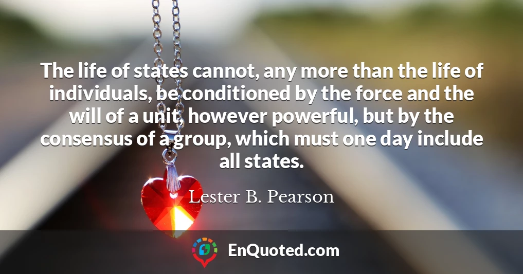 The life of states cannot, any more than the life of individuals, be conditioned by the force and the will of a unit, however powerful, but by the consensus of a group, which must one day include all states.