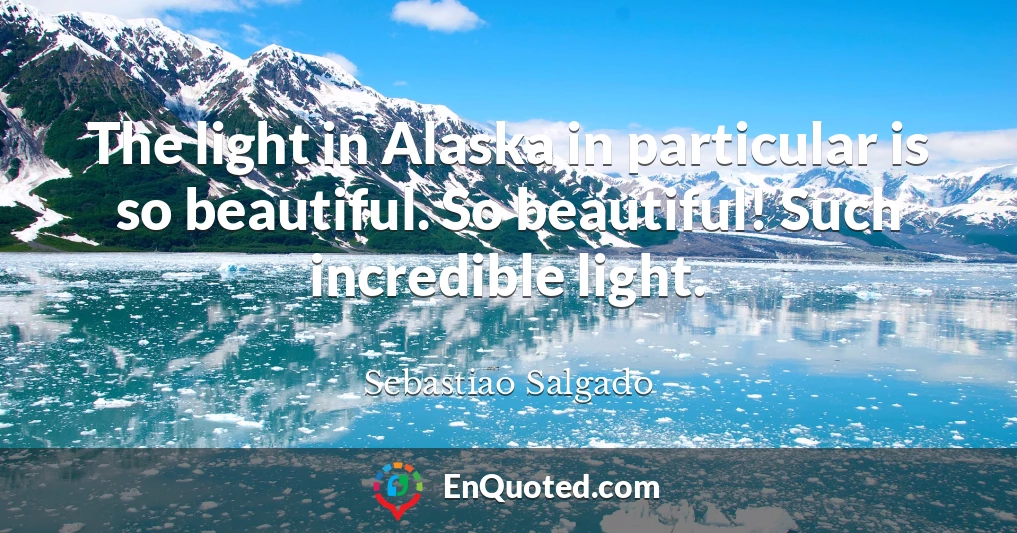 The light in Alaska in particular is so beautiful. So beautiful! Such incredible light.