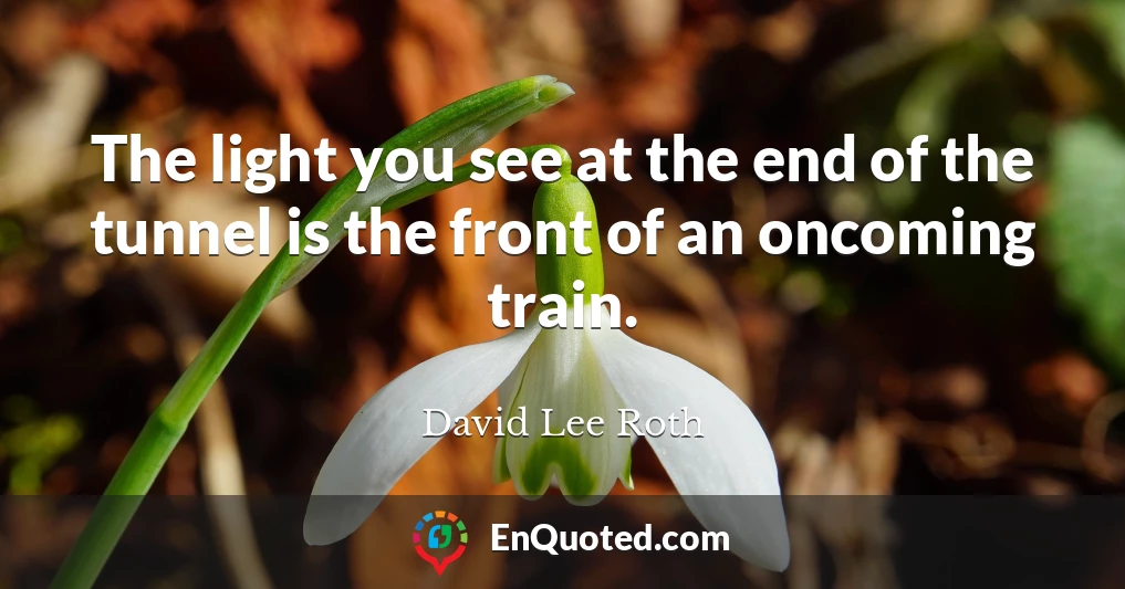 The light you see at the end of the tunnel is the front of an oncoming train.